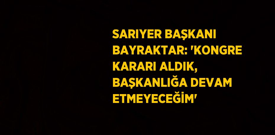 SARIYER BAŞKANI BAYRAKTAR: 'KONGRE KARARI ALDIK, BAŞKANLIĞA DEVAM ETMEYECEĞİM'