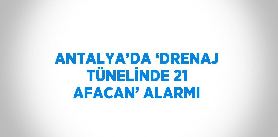 ANTALYA’DA ‘DRENAJ TÜNELİNDE 21 AFACAN’ ALARMI