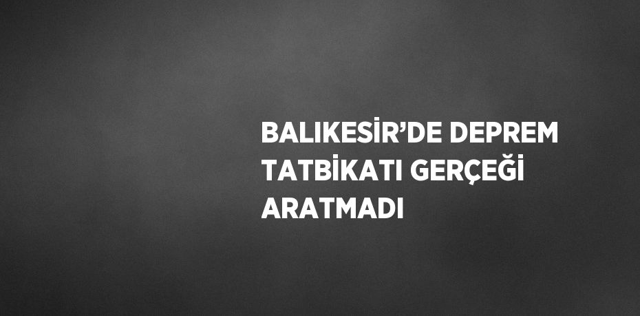 BALIKESİR’DE DEPREM TATBİKATI GERÇEĞİ ARATMADI