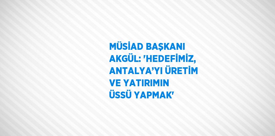 MÜSİAD BAŞKANI AKGÜL: 'HEDEFİMİZ, ANTALYA’YI ÜRETİM VE YATIRIMIN ÜSSÜ YAPMAK'