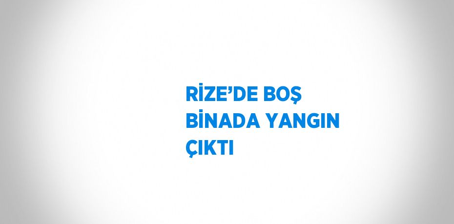 RİZE’DE BOŞ BİNADA YANGIN ÇIKTI