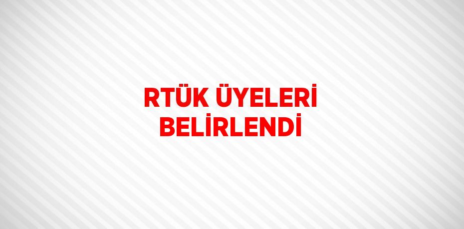 RTÜK ÜYELERİ BELİRLENDİ