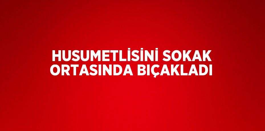 HUSUMETLİSİNİ SOKAK ORTASINDA BIÇAKLADI