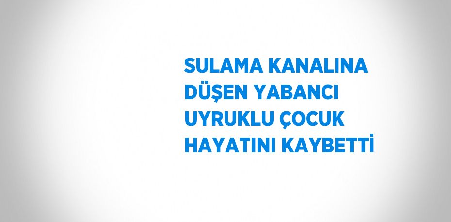SULAMA KANALINA DÜŞEN YABANCI UYRUKLU ÇOCUK HAYATINI KAYBETTİ