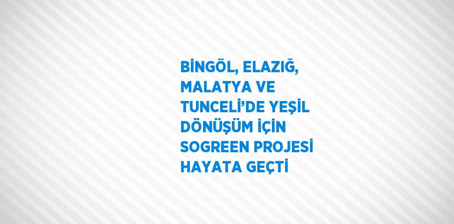 BİNGÖL, ELAZIĞ, MALATYA VE TUNCELİ’DE YEŞİL DÖNÜŞÜM İÇİN SOGREEN PROJESİ HAYATA GEÇTİ