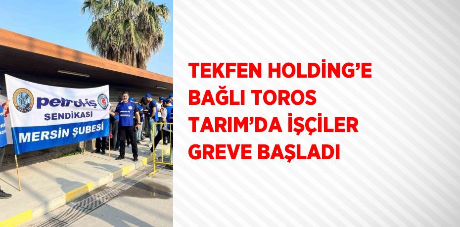 TEKFEN HOLDİNG’E BAĞLI TOROS TARIM’DA İŞÇİLER GREVE BAŞLADI