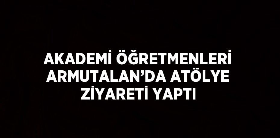 AKADEMİ ÖĞRETMENLERİ ARMUTALAN’DA ATÖLYE ZİYARETİ YAPTI