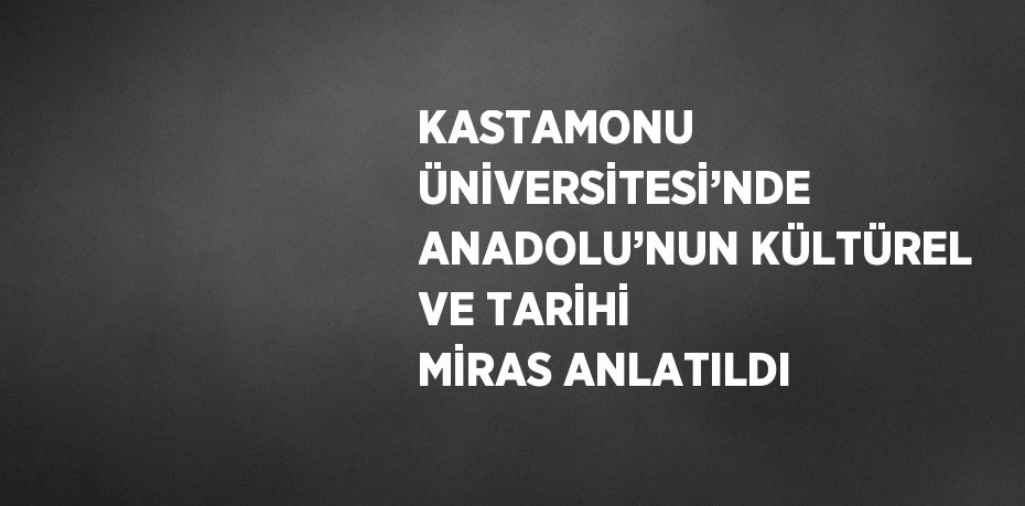 KASTAMONU ÜNİVERSİTESİ’NDE ANADOLU’NUN KÜLTÜREL VE TARİHİ MİRAS ANLATILDI