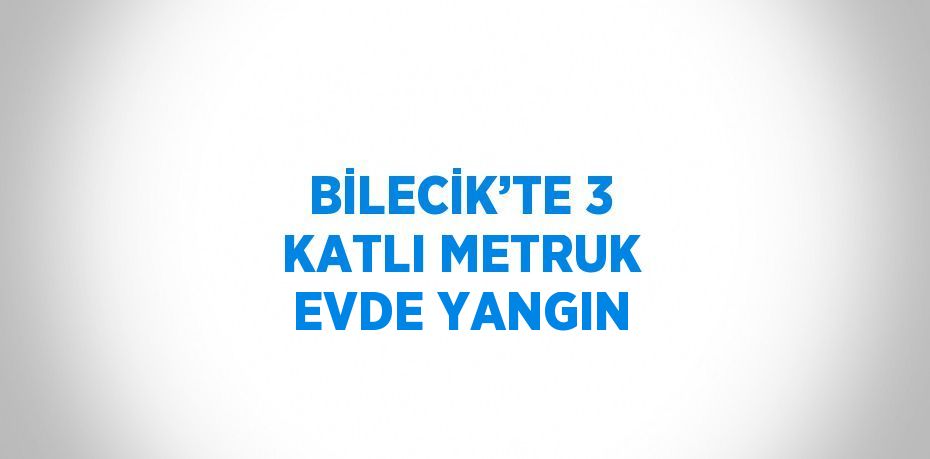 BİLECİK’TE 3 KATLI METRUK EVDE YANGIN