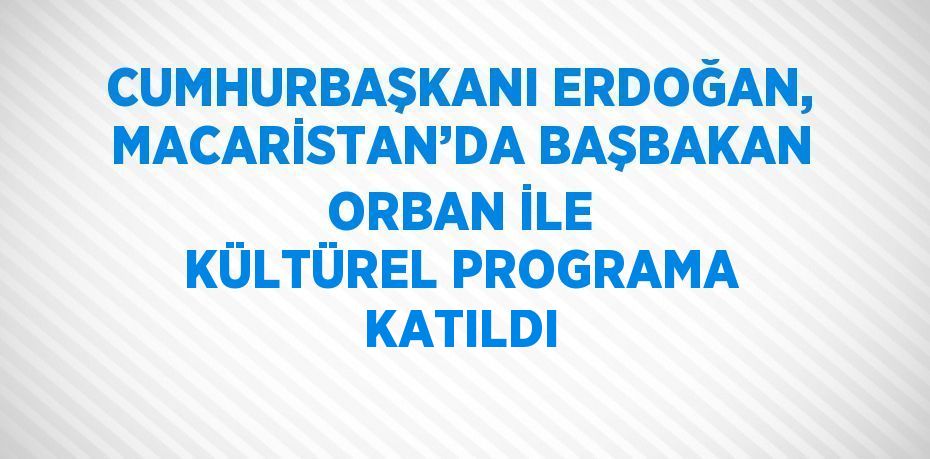 CUMHURBAŞKANI ERDOĞAN, MACARİSTAN’DA BAŞBAKAN ORBAN İLE KÜLTÜREL PROGRAMA KATILDI