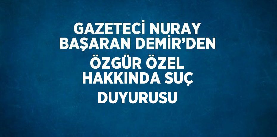 GAZETECİ NURAY BAŞARAN DEMİR’DEN ÖZGÜR ÖZEL HAKKINDA SUÇ DUYURUSU