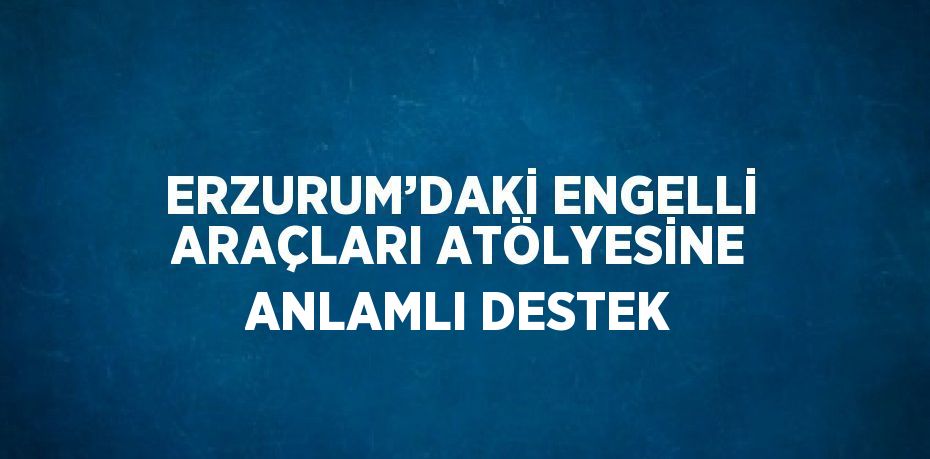 ERZURUM’DAKİ ENGELLİ ARAÇLARI ATÖLYESİNE ANLAMLI DESTEK