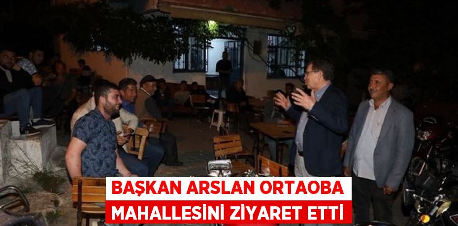 BAŞKAN ARSLAN ORTAOBA MAHALLESİNİ ZİYARET ETTİ