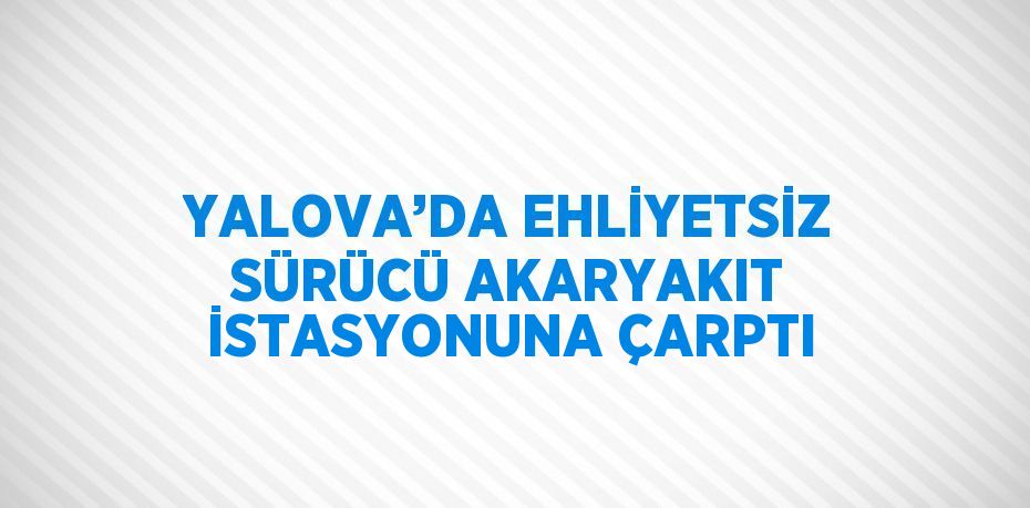 YALOVA’DA EHLİYETSİZ SÜRÜCÜ AKARYAKIT İSTASYONUNA ÇARPTI