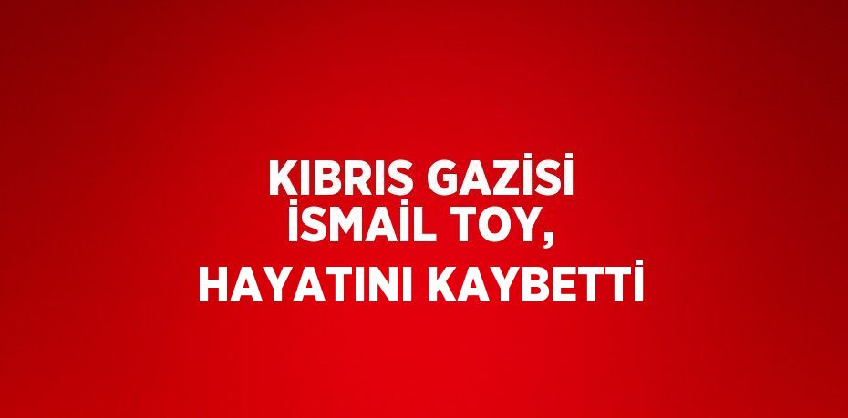 KIBRIS GAZİSİ İSMAİL TOY, HAYATINI KAYBETTİ