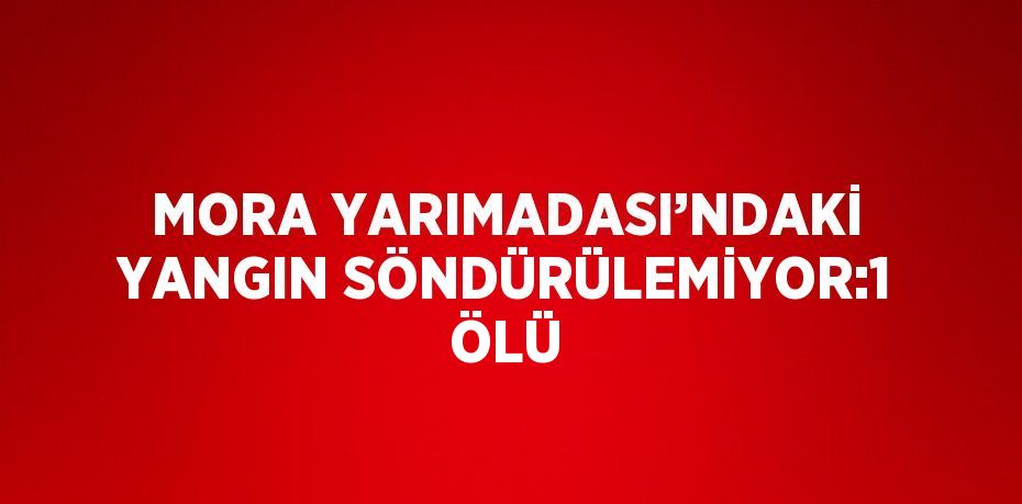 MORA YARIMADASI’NDAKİ YANGIN SÖNDÜRÜLEMİYOR:1 ÖLÜ