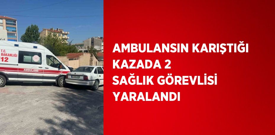 AMBULANSIN KARIŞTIĞI KAZADA 2 SAĞLIK GÖREVLİSİ YARALANDI