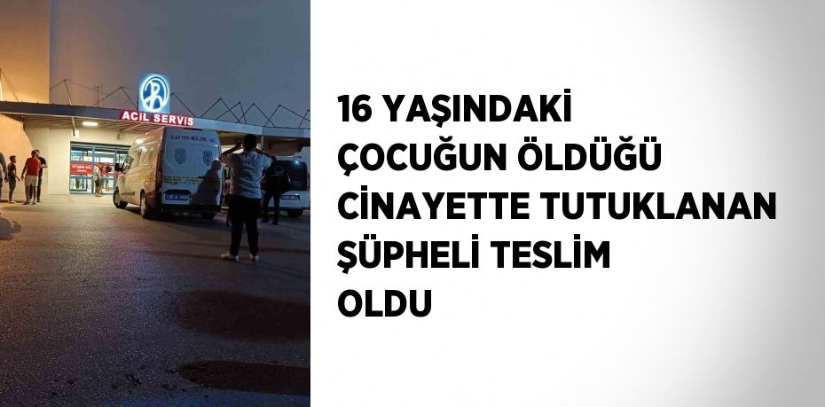 16 YAŞINDAKİ ÇOCUĞUN ÖLDÜĞÜ CİNAYETTE TUTUKLANAN ŞÜPHELİ TESLİM OLDU