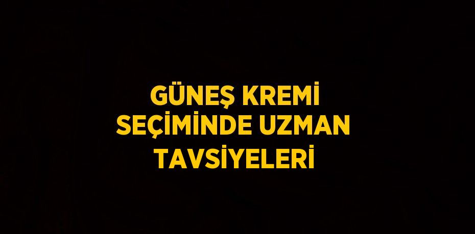 GÜNEŞ KREMİ SEÇİMİNDE UZMAN TAVSİYELERİ