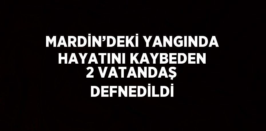 MARDİN’DEKİ YANGINDA HAYATINI KAYBEDEN 2 VATANDAŞ DEFNEDİLDİ