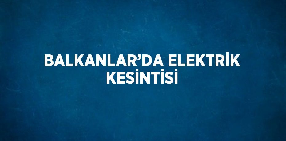 BALKANLAR’DA ELEKTRİK KESİNTİSİ