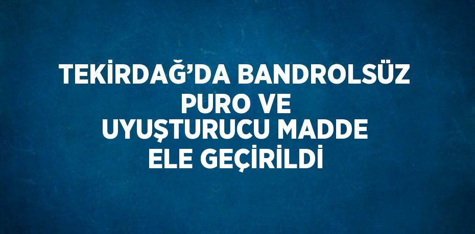 TEKİRDAĞ’DA BANDROLSÜZ PURO VE UYUŞTURUCU MADDE ELE GEÇİRİLDİ