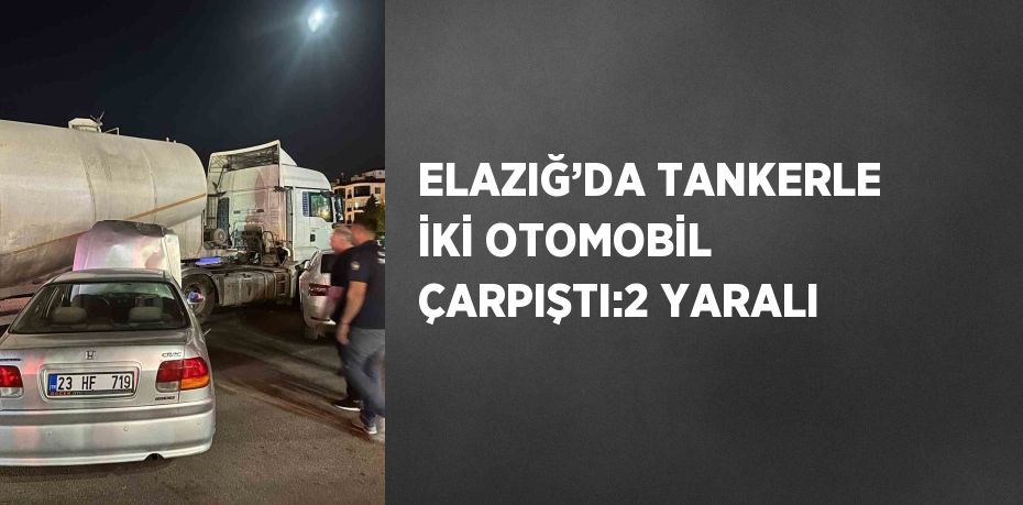 ELAZIĞ’DA TANKERLE İKİ OTOMOBİL ÇARPIŞTI:2 YARALI