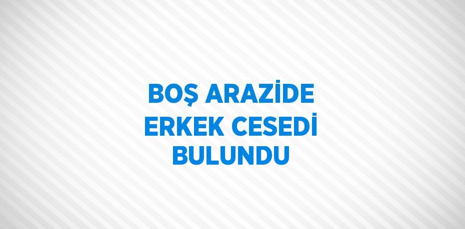 BOŞ ARAZİDE ERKEK CESEDİ BULUNDU