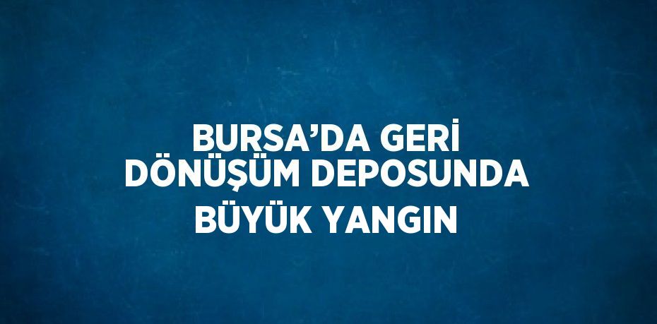 BURSA’DA GERİ DÖNÜŞÜM DEPOSUNDA BÜYÜK YANGIN