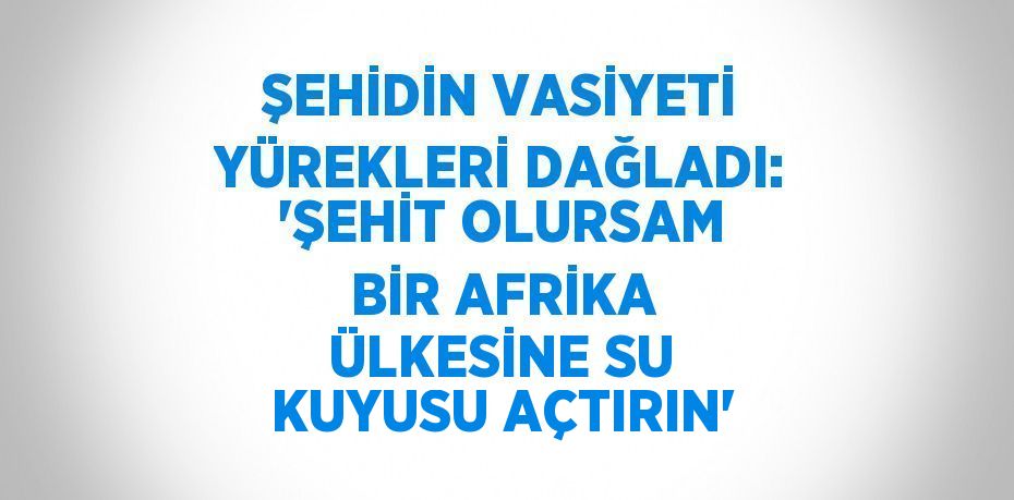 ŞEHİDİN VASİYETİ YÜREKLERİ DAĞLADI: 'ŞEHİT OLURSAM BİR AFRİKA ÜLKESİNE SU KUYUSU AÇTIRIN'