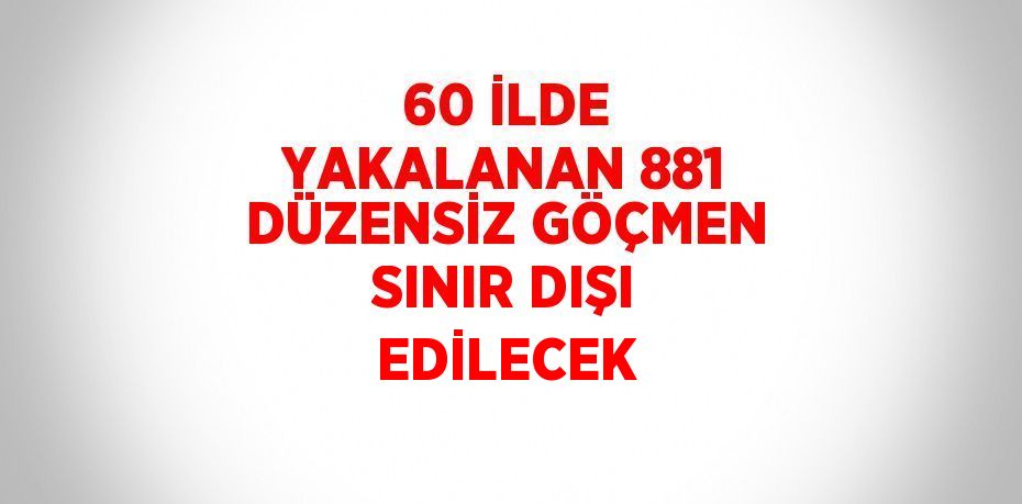 60 İLDE YAKALANAN 881 DÜZENSİZ GÖÇMEN SINIR DIŞI EDİLECEK