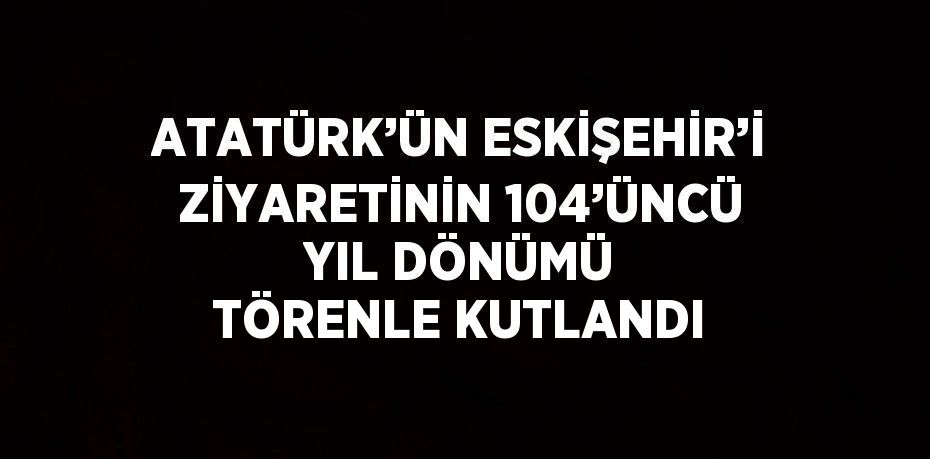 ATATÜRK’ÜN ESKİŞEHİR’İ ZİYARETİNİN 104’ÜNCÜ YIL DÖNÜMÜ TÖRENLE KUTLANDI