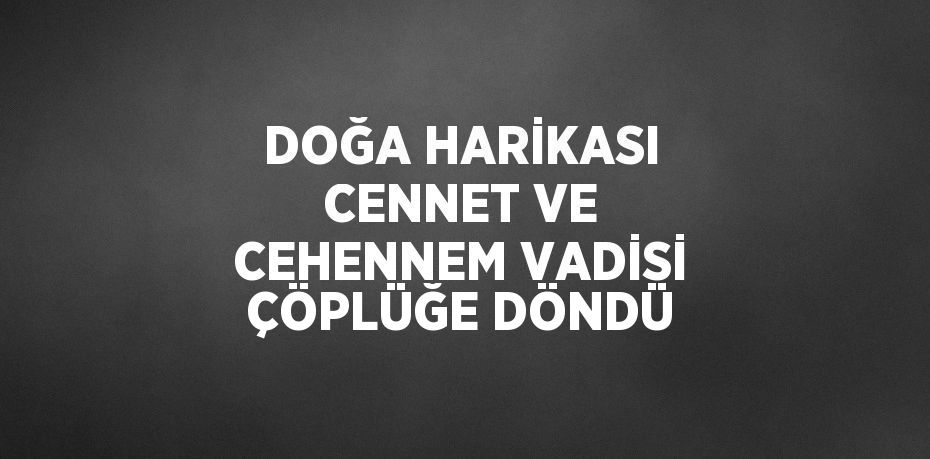 DOĞA HARİKASI CENNET VE CEHENNEM VADİSİ ÇÖPLÜĞE DÖNDÜ