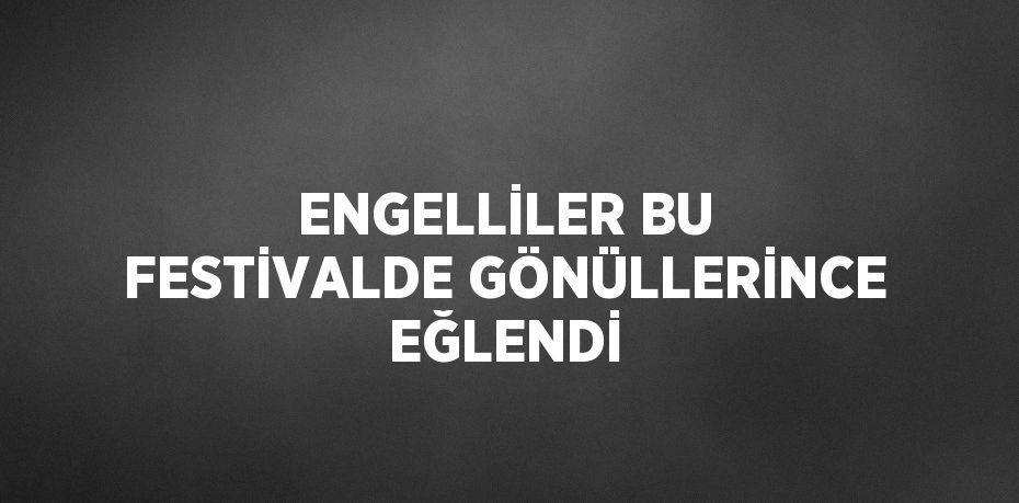 ENGELLİLER BU FESTİVALDE GÖNÜLLERİNCE EĞLENDİ