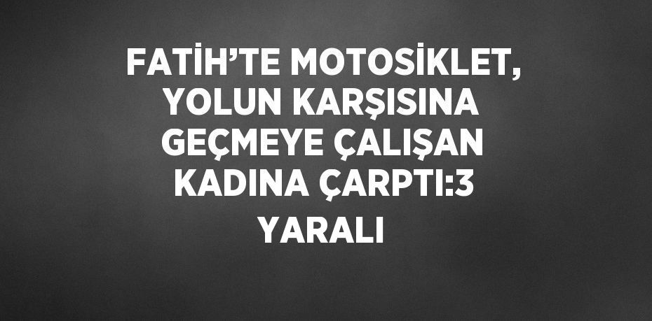 FATİH’TE MOTOSİKLET, YOLUN KARŞISINA GEÇMEYE ÇALIŞAN KADINA ÇARPTI:3 YARALI