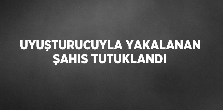 UYUŞTURUCUYLA YAKALANAN ŞAHIS TUTUKLANDI