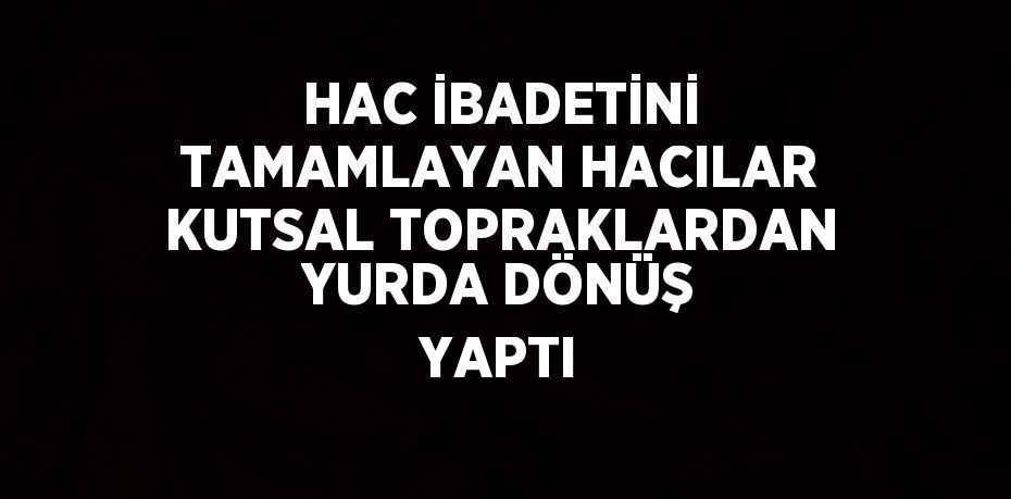 HAC İBADETİNİ TAMAMLAYAN HACILAR KUTSAL TOPRAKLARDAN YURDA DÖNÜŞ YAPTI