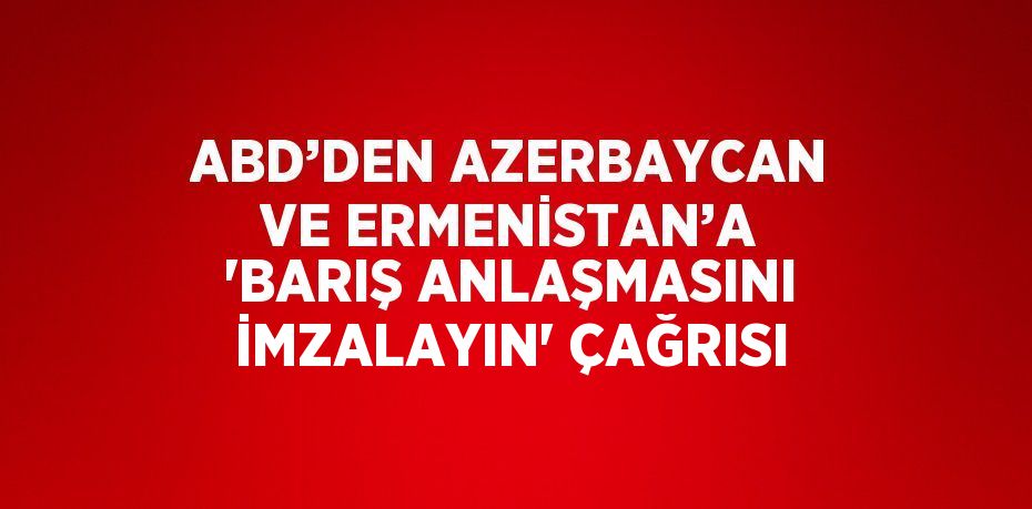 ABD’DEN AZERBAYCAN VE ERMENİSTAN’A 'BARIŞ ANLAŞMASINI İMZALAYIN' ÇAĞRISI