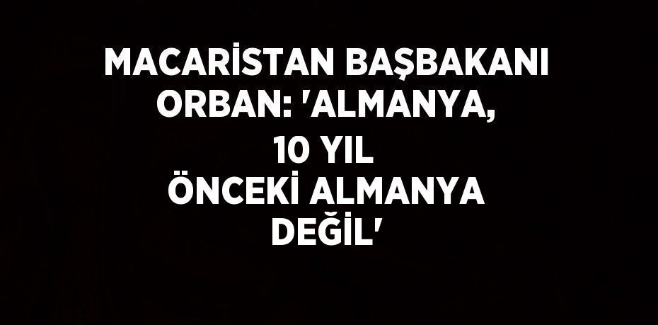 MACARİSTAN BAŞBAKANI ORBAN: 'ALMANYA, 10 YIL ÖNCEKİ ALMANYA DEĞİL'