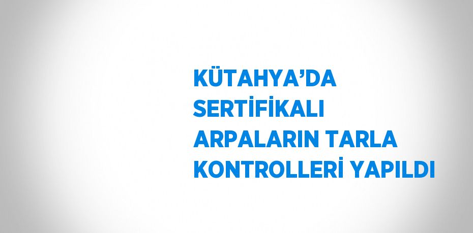 KÜTAHYA’DA SERTİFİKALI ARPALARIN TARLA KONTROLLERİ YAPILDI