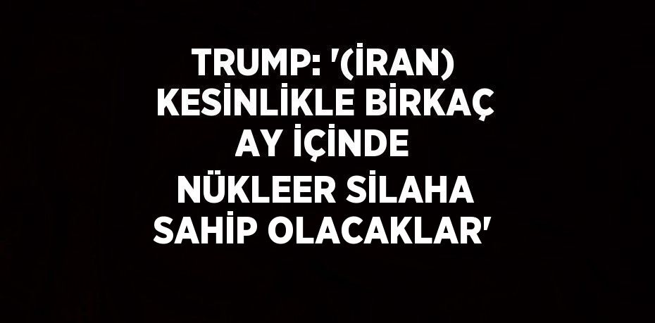 TRUMP: '(İRAN) KESİNLİKLE BİRKAÇ AY İÇİNDE NÜKLEER SİLAHA SAHİP OLACAKLAR'