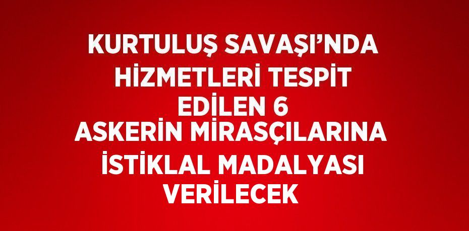 KURTULUŞ SAVAŞI’NDA HİZMETLERİ TESPİT EDİLEN 6 ASKERİN MİRASÇILARINA İSTİKLAL MADALYASI VERİLECEK