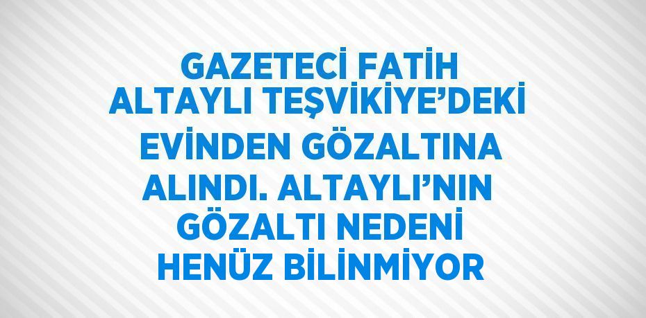 GAZETECİ FATİH ALTAYLI TEŞVİKİYE’DEKİ EVİNDEN GÖZALTINA ALINDI. ALTAYLI’NIN GÖZALTI NEDENİ HENÜZ BİLİNMİYOR