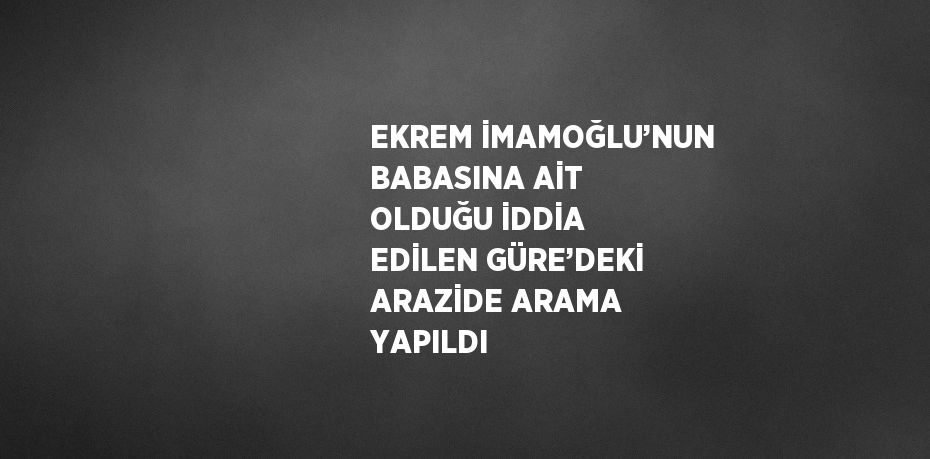 EKREM İMAMOĞLU’NUN BABASINA AİT OLDUĞU İDDİA EDİLEN GÜRE’DEKİ ARAZİDE ARAMA YAPILDI