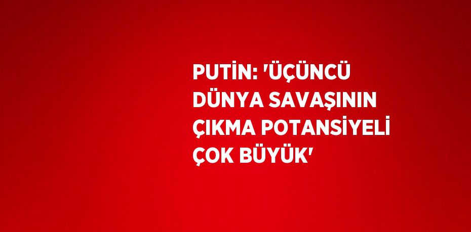 PUTİN: 'ÜÇÜNCÜ DÜNYA SAVAŞININ ÇIKMA POTANSİYELİ ÇOK BÜYÜK'