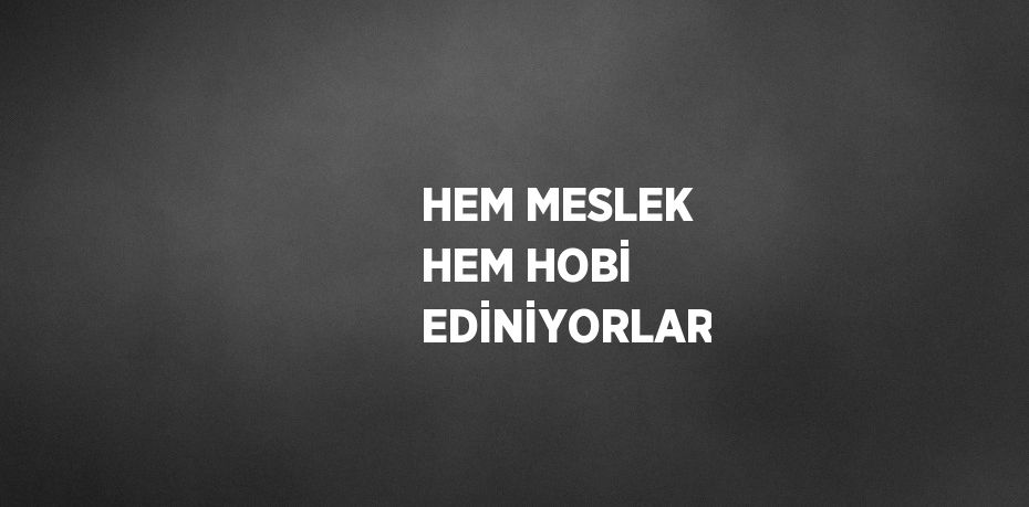 HEM MESLEK HEM HOBİ EDİNİYORLAR