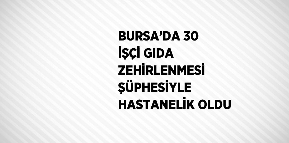 BURSA’DA 30 İŞÇİ GIDA ZEHİRLENMESİ ŞÜPHESİYLE HASTANELİK OLDU