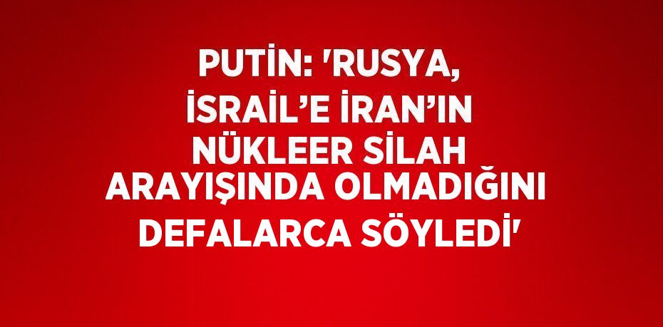 PUTİN: 'RUSYA, İSRAİL’E İRAN’IN NÜKLEER SİLAH ARAYIŞINDA OLMADIĞINI DEFALARCA SÖYLEDİ'