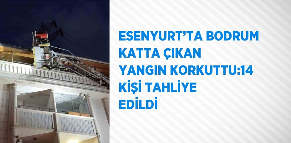 ESENYURT’TA BODRUM KATTA ÇIKAN YANGIN KORKUTTU:14 KİŞİ TAHLİYE EDİLDİ