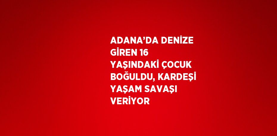 ADANA’DA DENİZE GİREN 16 YAŞINDAKİ ÇOCUK BOĞULDU, KARDEŞİ YAŞAM SAVAŞI VERİYOR